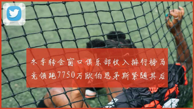 冬季转会窗口俱乐部收入排行榜马竞领跑7750万欧伯恩茅斯紧随其后7200万欧