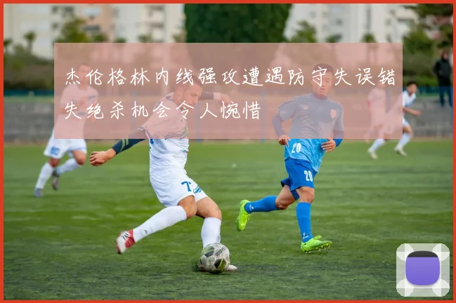 杰伦格林内线强攻遭遇防守失误错失绝杀机会令人惋惜