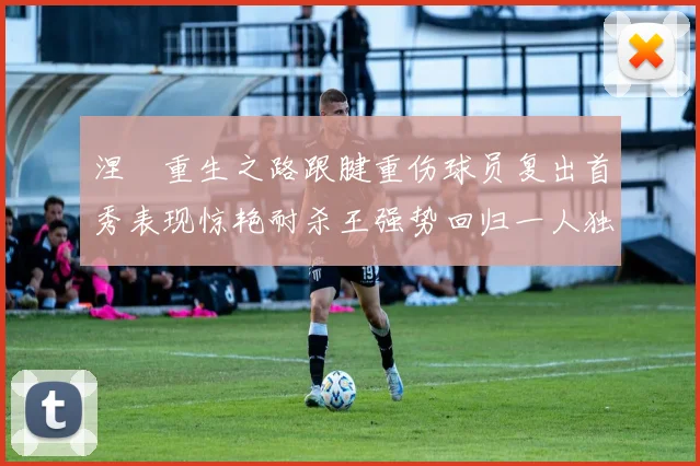 涅槃重生之路跟腱重伤球员复出首秀表现惊艳耐杀王强势回归一人独得30分以上