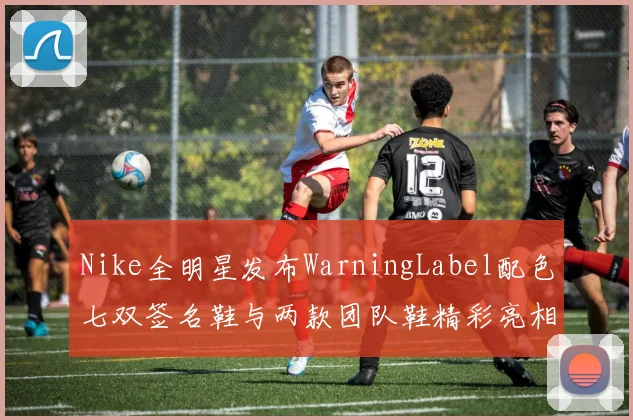 Nike全明星发布WarningLabel配色七双签名鞋与两款团队鞋精彩亮相
