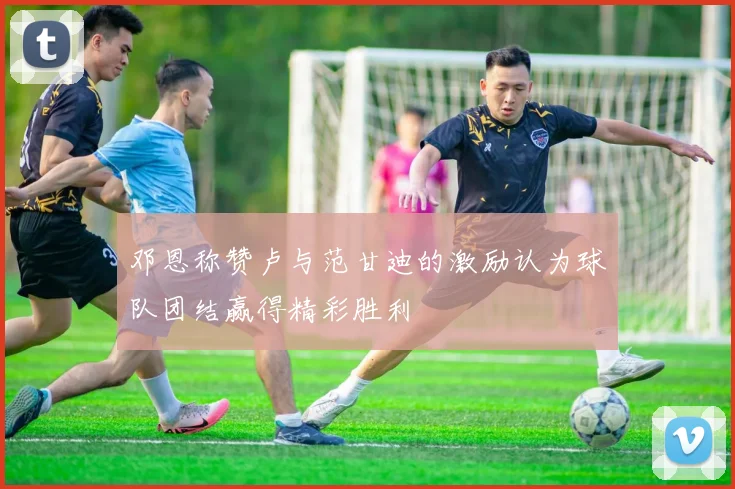 邓恩称赞卢与范甘迪的激励认为球队团结赢得精彩胜利