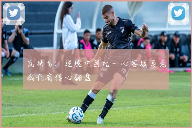 瓦纳肯：逆境中团结一心客战马竞我们有信心翻盘
