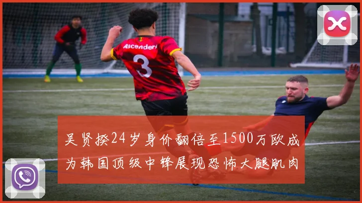 吴贤揆24岁身价翻倍至1500万欧成为韩国顶级中锋展现恐怖大腿肌肉