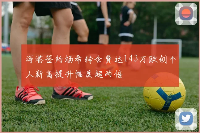 海港签约杨希转会费达143万欧创个人新高提升幅度超两倍