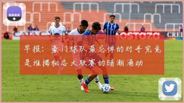 早报：豪门球队最忌惮的对手究竟是谁揭秘各大联赛的暗潮涌动