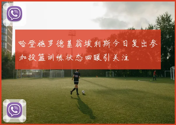 哈登施罗德基翁埃利斯今日复出参加投篮训练状态回暖引关注