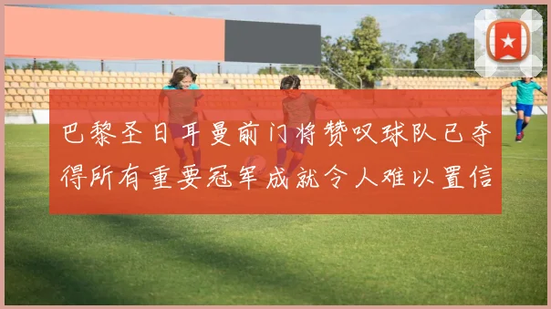 巴黎圣日耳曼前门将赞叹球队已夺得所有重要冠军成就令人难以置信