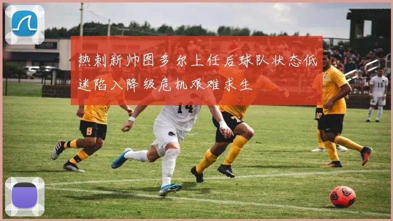 热刺新帅图多尔上任后球队状态低迷陷入降级危机艰难求生