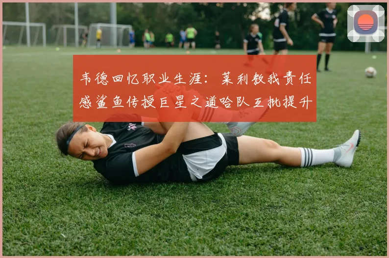 韦德回忆职业生涯：莱利教我责任感鲨鱼传授巨星之道哈队互批提升自我