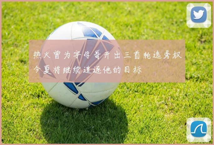 热火曾为字母哥开出三首轮选秀权今夏将继续追逐他的目标