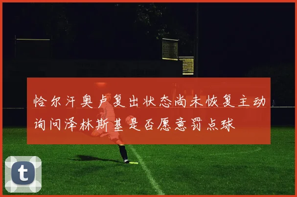 恰尔汗奥卢复出状态尚未恢复主动询问泽林斯基是否愿意罚点球