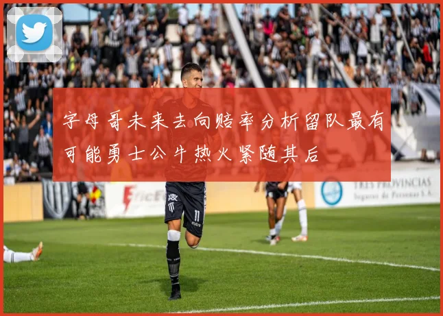 字母哥未来去向赔率分析留队最有可能勇士公牛热火紧随其后