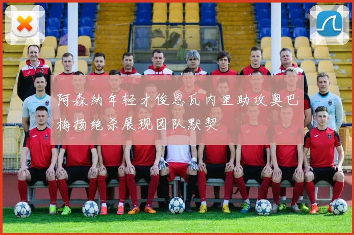 阿森纳年轻才俊恩瓦内里助攻奥巴梅扬绝杀展现团队默契