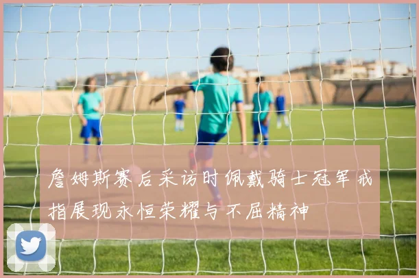 詹姆斯赛后采访时佩戴骑士冠军戒指展现永恒荣耀与不屈精神