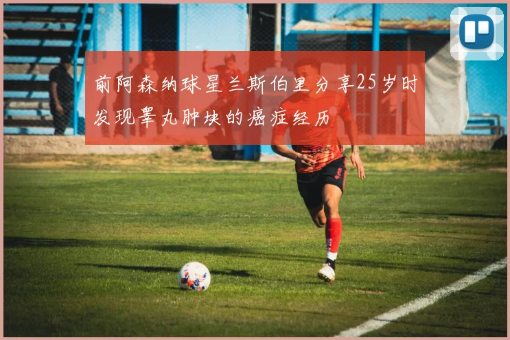 前阿森纳球星兰斯伯里分享25岁时发现睾丸肿块的癌症经历