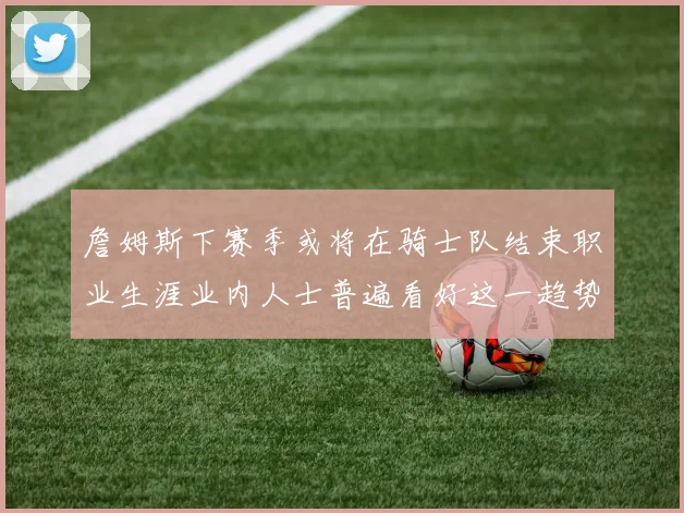詹姆斯下赛季或将在骑士队结束职业生涯业内人士普遍看好这一趋势