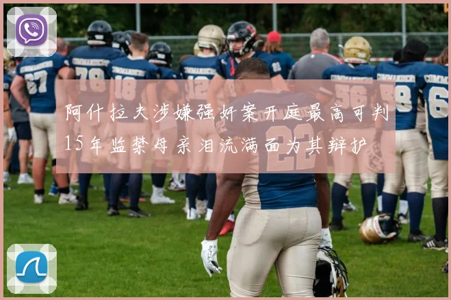 阿什拉夫涉嫌强奸案开庭最高可判15年监禁母亲泪流满面为其辩护