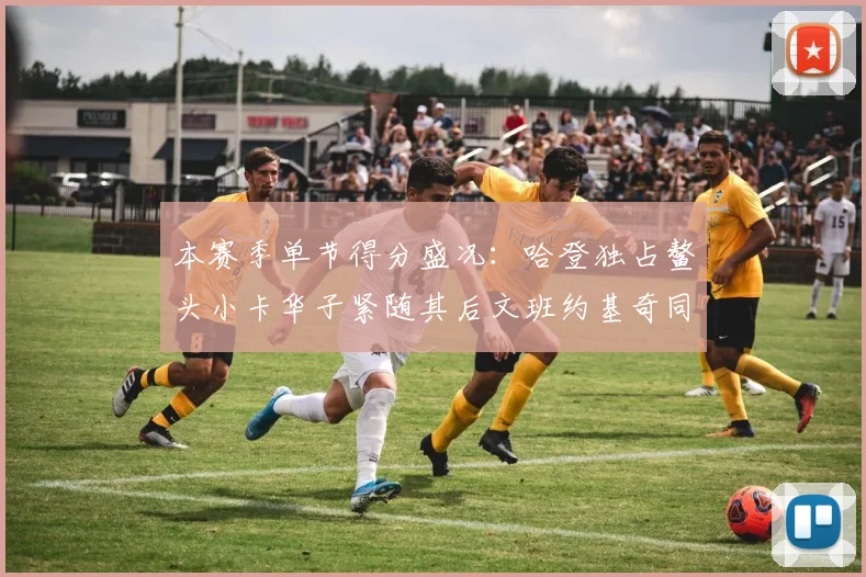 本赛季单节得分盛况：哈登独占鳌头小卡华子紧随其后文班约基奇同创佳绩