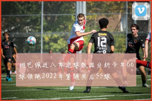 姆巴佩近八年进球数据分析今年66球领跑2022年紧随其后55球