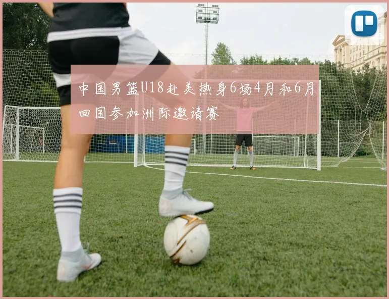 中国男篮U18赴美热身6场4月和6月回国参加洲际邀请赛