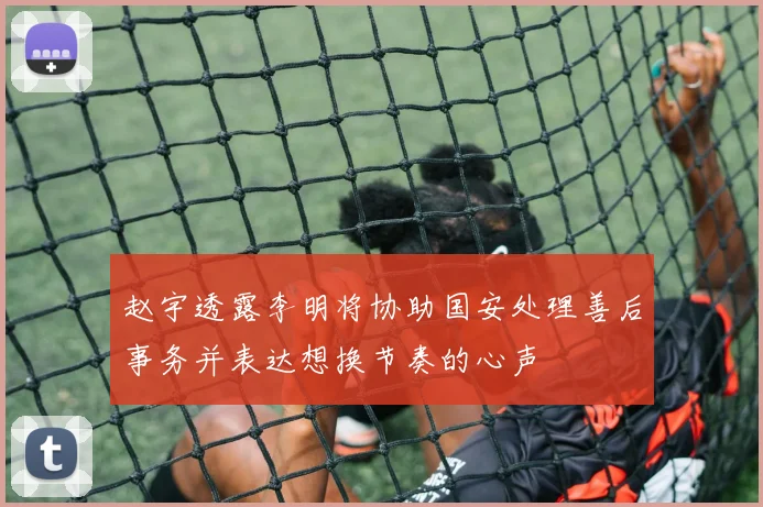 赵宇透露李明将协助国安处理善后事务并表达想换节奏的心声