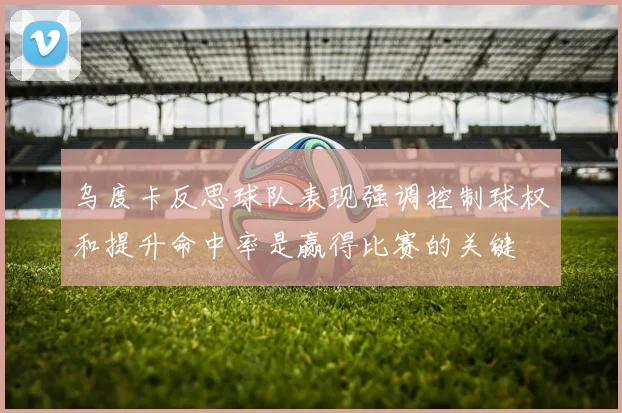 乌度卡反思球队表现强调控制球权和提升命中率是赢得比赛的关键