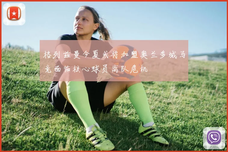 格列兹曼今夏或将加盟奥兰多城马竞面临核心球员离队危机