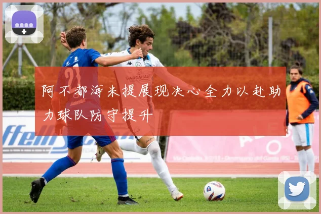 阿不都海米提展现决心全力以赴助力球队防守提升