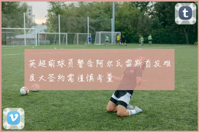 英超前球员警告阿尔瓦雷斯首发难度大签约需谨慎考量