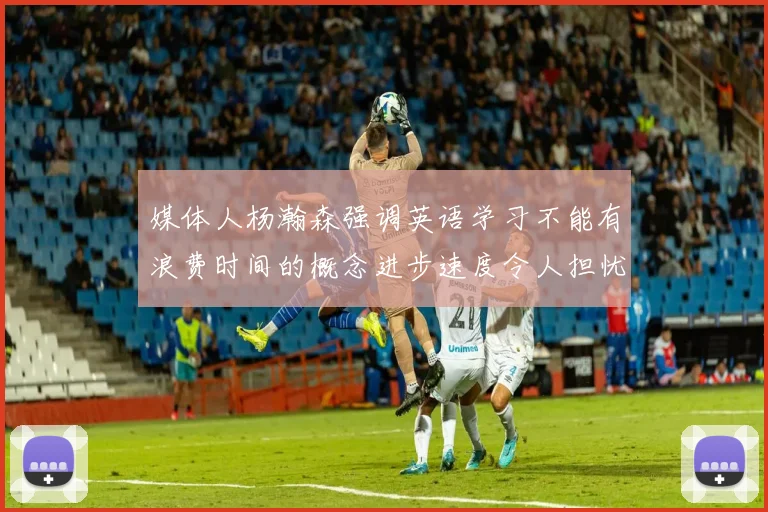 媒体人杨瀚森强调英语学习不能有浪费时间的概念进步速度令人担忧