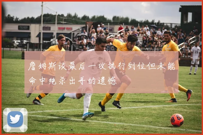 詹姆斯谈最后一攻执行到位但未能命中绝杀出手的遗憾