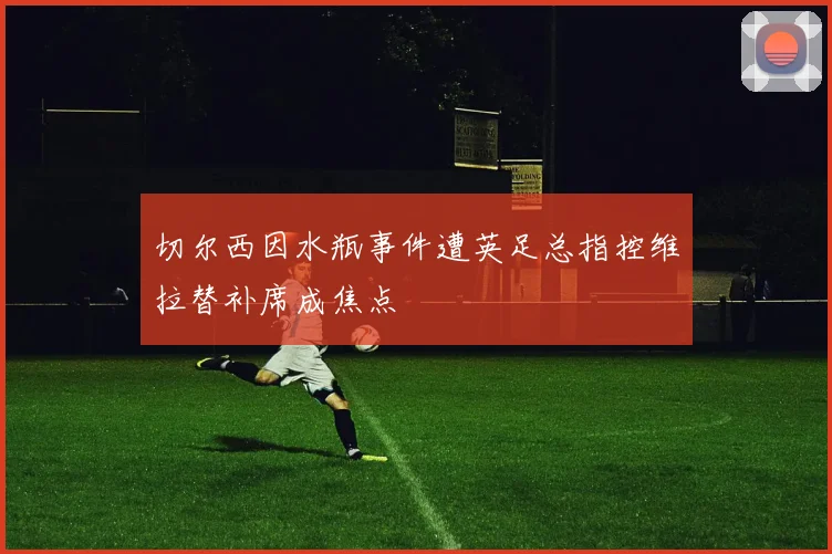 切尔西因水瓶事件遭英足总指控维拉替补席成焦点