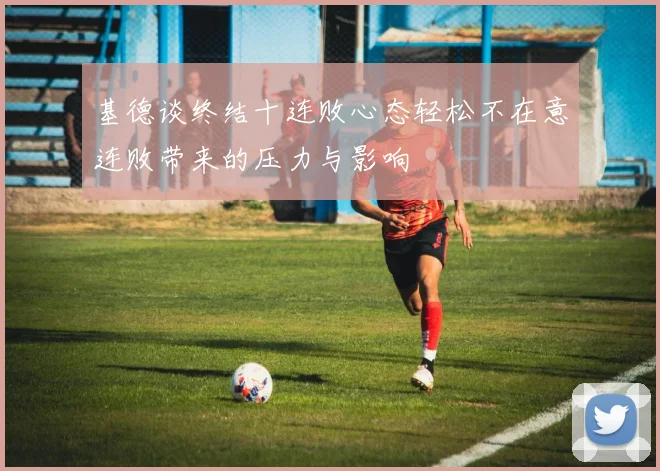 基德谈终结十连败心态轻松不在意连败带来的压力与影响