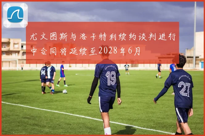 尤文图斯与洛卡特利续约谈判进行中合同将延续至2028年6月