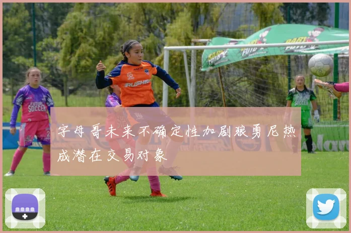 字母哥未来不确定性加剧狼勇尼热成潜在交易对象