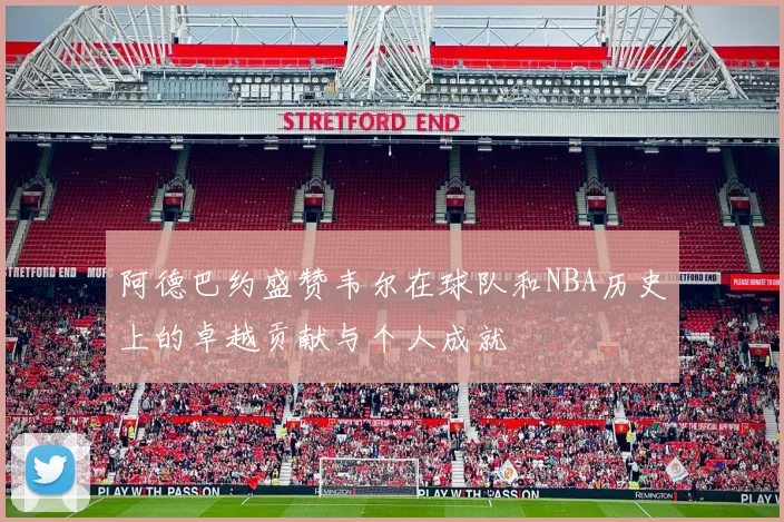 阿德巴约盛赞韦尔在球队和NBA历史上的卓越贡献与个人成就