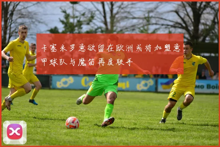 卡塞米罗意欲留在欧洲或将加盟意甲球队与魔笛再度联手