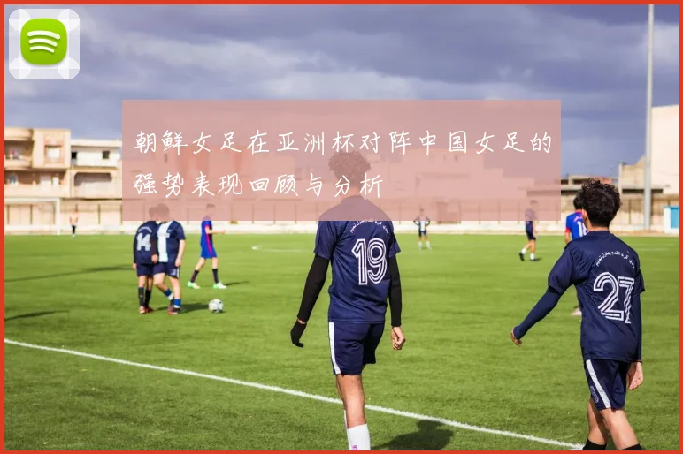 朝鲜女足在亚洲杯对阵中国女足的强势表现回顾与分析