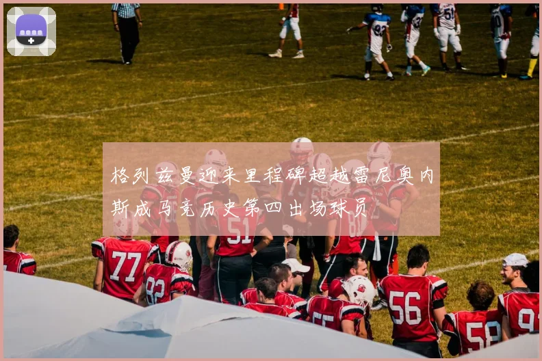 格列兹曼迎来里程碑超越雷尼奥内斯成马竞历史第四出场球员