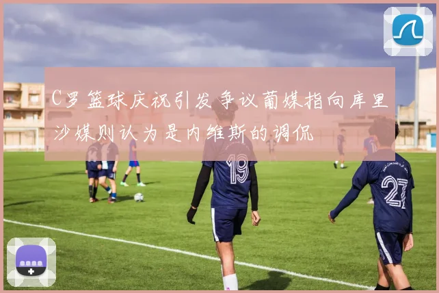C罗篮球庆祝引发争议葡媒指向库里沙媒则认为是内维斯的调侃